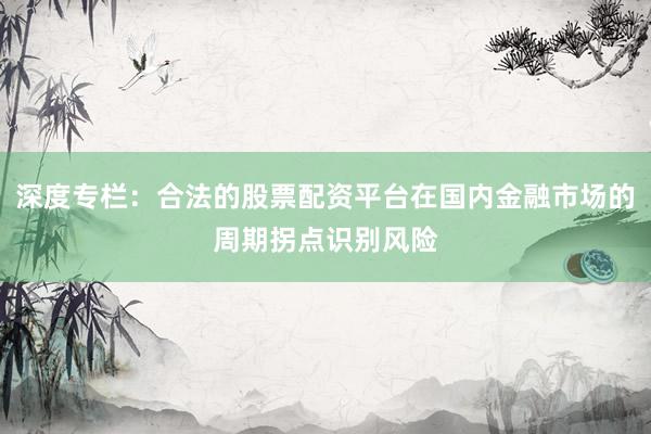 深度专栏:合法的股票配资平台在国内金融市场的周期拐点识别风险