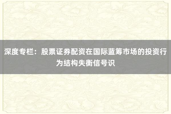 深度专栏:股票证券配资在国际蓝筹市场的投资行为结构失衡信号识