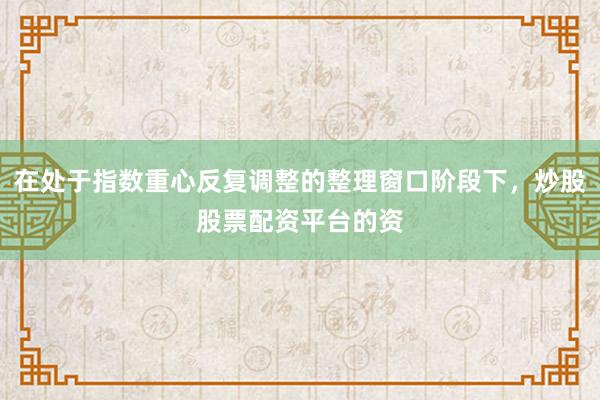 在处于指数重心反复调整的整理窗口阶段下，炒股股票配资平台的资