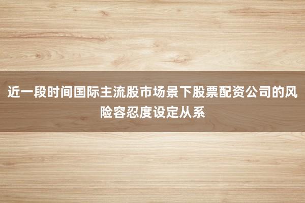 近一段时间国际主流股市场景下股票配资公司的风险容忍度设定从系