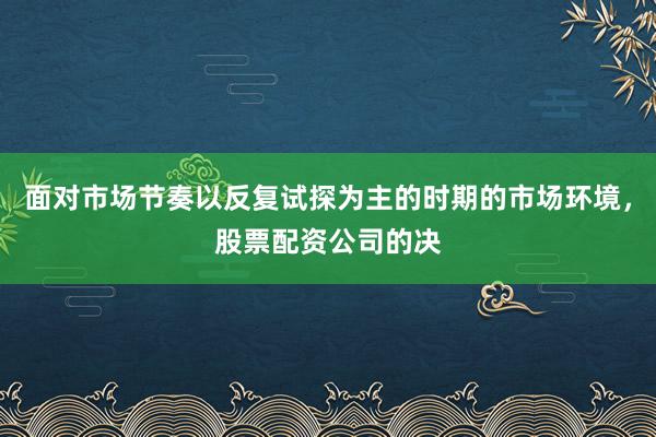 面对市场节奏以反复试探为主的时期的市场环境，股票配资公司的决