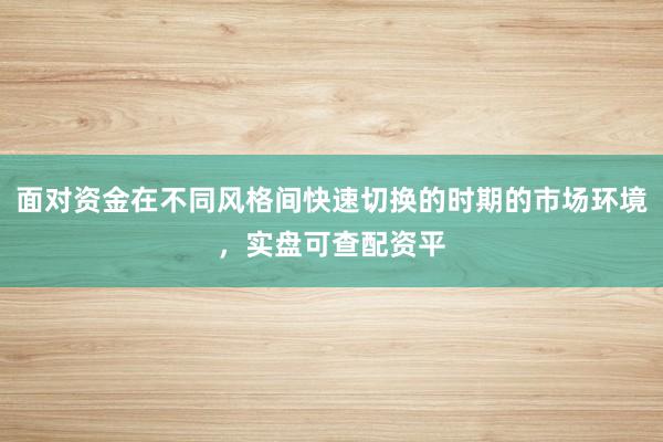 面对资金在不同风格间快速切换的时期的市场环境，实盘可查配资平