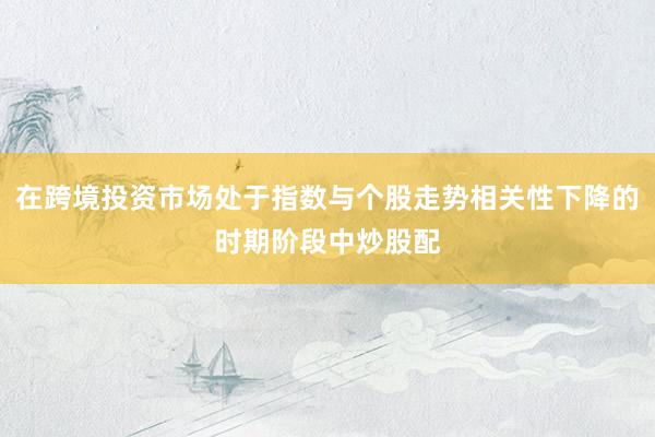 在跨境投资市场处于指数与个股走势相关性下降的时期阶段中炒股配