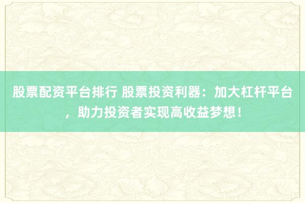 股票配资平台排行 股票投资利器：加大杠杆平台，助力投资者实现高收益梦想！