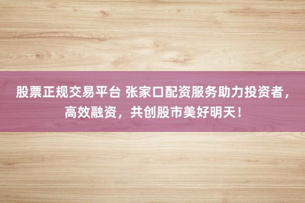股票正规交易平台 张家口配资服务助力投资者，高效融资，共创股市美好明天！