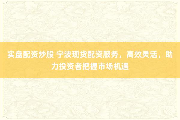 实盘配资炒股 宁波现货配资服务，高效灵活，助力投资者把握市场机遇