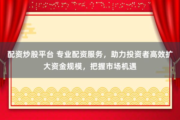配资炒股平台 专业配资服务,助力投资者高效扩大资金规模,把握市场机遇