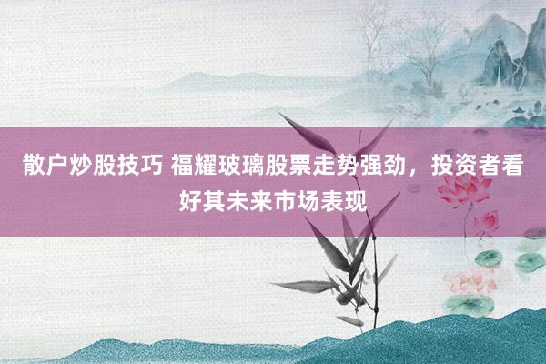 散户炒股技巧 福耀玻璃股票走势强劲，投资者看好其未来市场表现