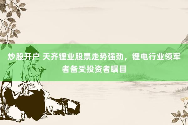 炒股开户 天齐锂业股票走势强劲，锂电行业领军者备受投资者瞩目