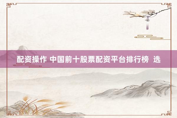 配资操作 中国前十股票配资平台排行榜 选