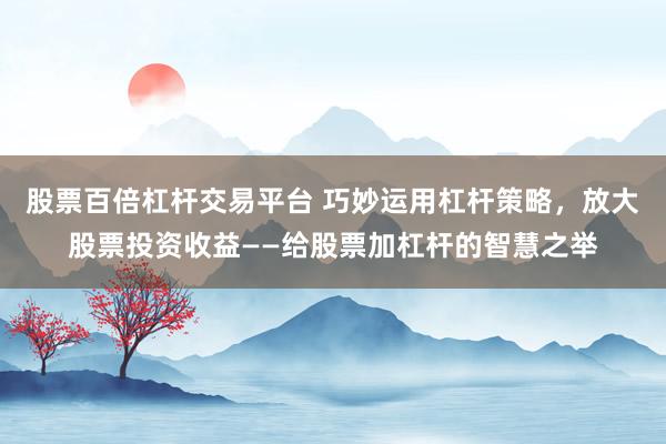 股票百倍杠杆交易平台 巧妙运用杠杆策略,放大股票投资收益——给股票加杠杆的智慧之举