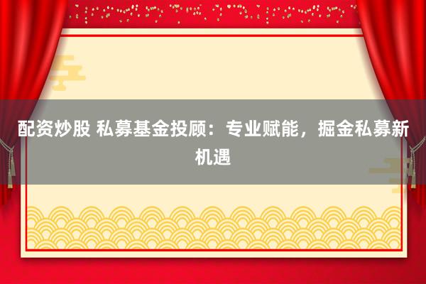 配资炒股 私募基金投顾：专业赋能，掘金私募新机遇