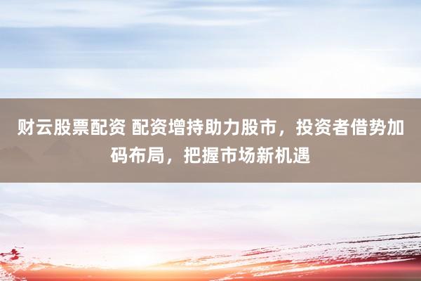财云股票配资 配资增持助力股市,投资者借势加码布局,把握市场新机遇