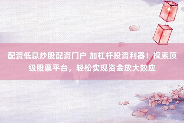 配资低息炒股配资门户 加杠杆投资利器！探索顶级股票平台，轻松实现资金放大效应