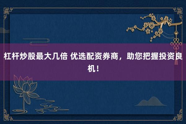 杠杆炒股最大几倍 优选配资券商，助您把握投资良机！