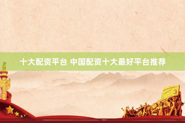 十大配资平台 中国配资十大最好平台推荐