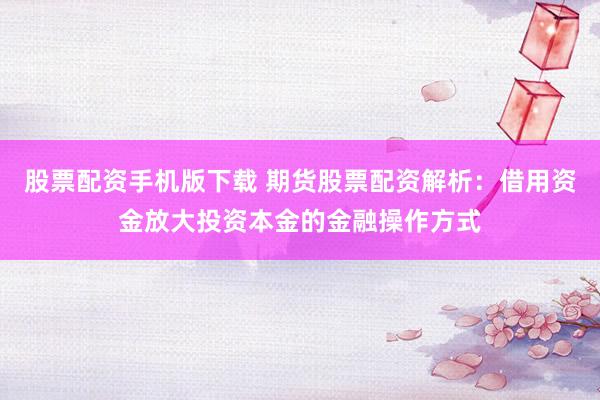 股票配资手机版下载 期货股票配资解析：借用资金放大投资本金的金融操作方式
