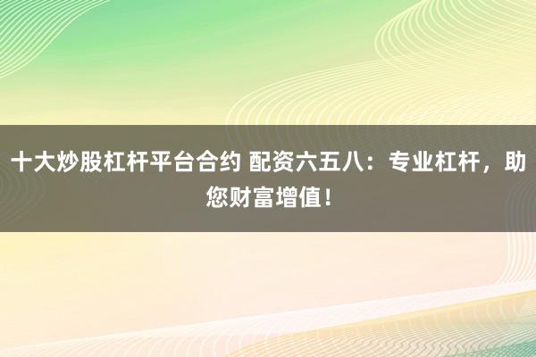 十大炒股杠杆平台合约 配资六五八：专业杠杆，助您财富增值！