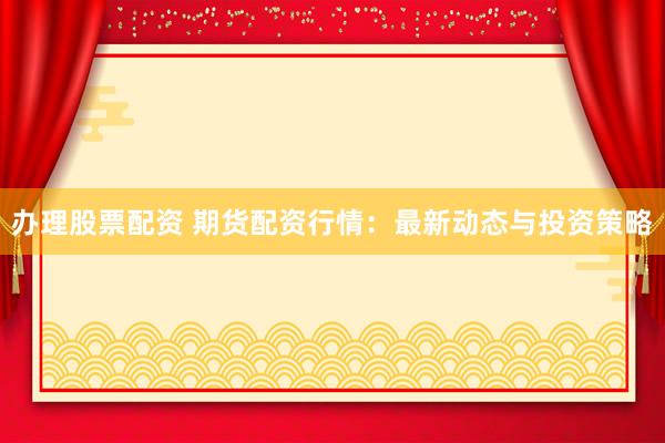 办理股票配资 期货配资行情：最新动态与投资策略