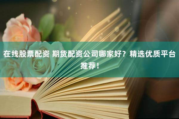 在线股票配资 期货配资公司哪家好？精选优质平台推荐！