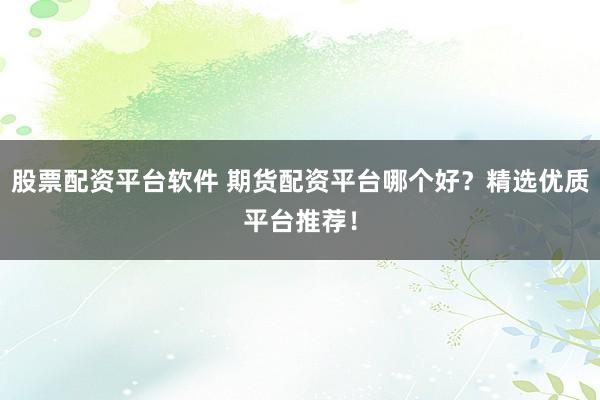 股票配资平台软件 期货配资平台哪个好？精选优质平台推荐！