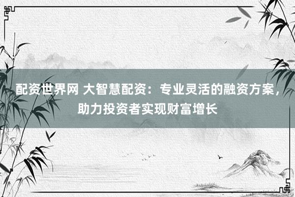 配资世界网 大智慧配资：专业灵活的融资方案，助力投资者实现财富增长