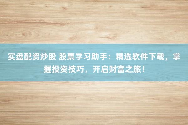 实盘配资炒股 股票学习助手：精选软件下载，掌握投资技巧，开启财富之旅！