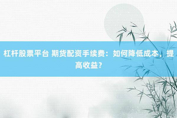 杠杆股票平台 期货配资手续费:如何降低成本,提高收益?