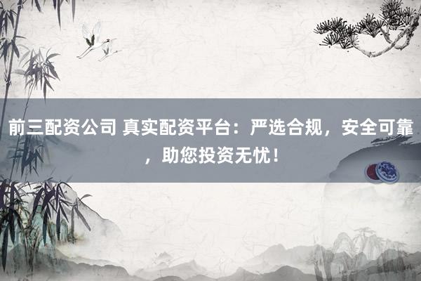 前三配资公司 真实配资平台：严选合规，安全可靠，助您投资无忧！