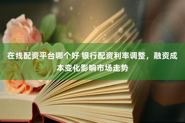 在线配资平台哪个好 银行配资利率调整,融资成本变化影响市场走势