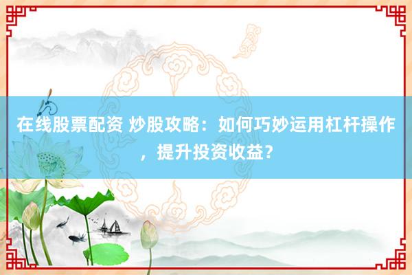 在线股票配资 炒股攻略：如何巧妙运用杠杆操作，提升投资收益？