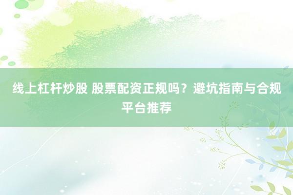 线上杠杆炒股 股票配资正规吗？避坑指南与合规平台推荐