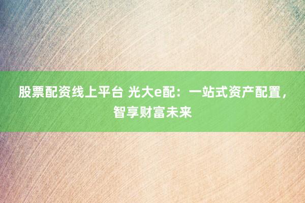 股票配资线上平台 光大e配:一站式资产配置,智享财富未来