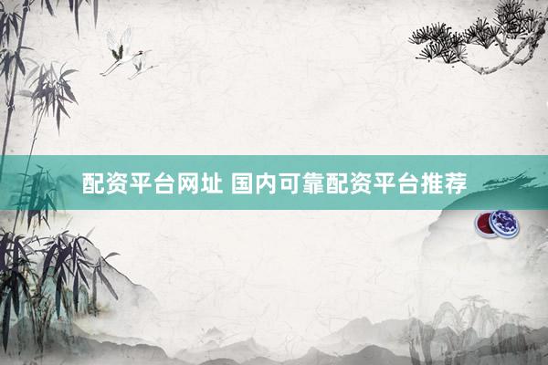 配资平台网址 国内可靠配资平台推荐