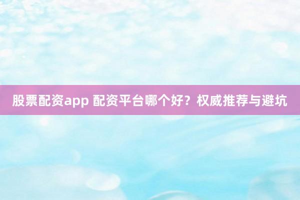 股票配资app 配资平台哪个好？权威推荐与避坑