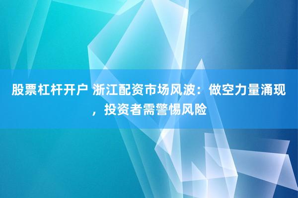 股票杠杆开户 浙江配资市场风波：做空力量涌现，投资者需警惕风险