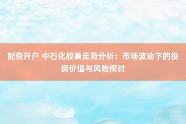 配资开户 中石化股票走势分析:市场波动下的投资价值与风险探讨