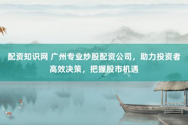 配资知识网 广州专业炒股配资公司，助力投资者高效决策，把握股市机遇