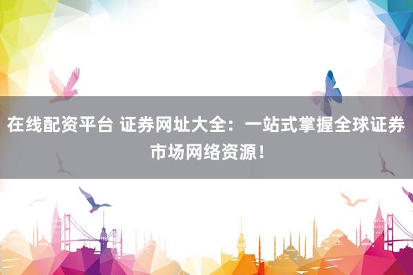 在线配资平台 证券网址大全：一站式掌握全球证券市场网络资源！