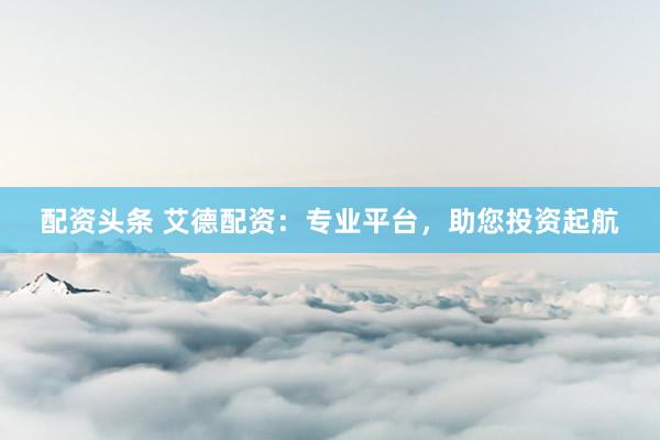 配资头条 艾德配资:专业平台,助您投资起航