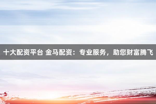 十大配资平台 金马配资：专业服务，助您财富腾飞