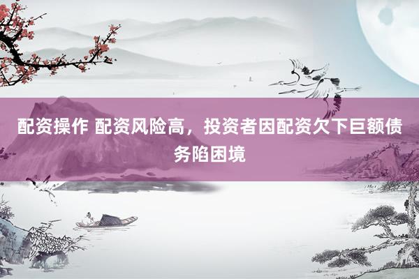配资操作 配资风险高，投资者因配资欠下巨额债务陷困境