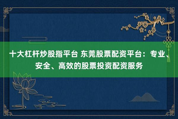 十大杠杆炒股指平台 东莞股票配资平台:专业、安全、高效的股票投资配资服务