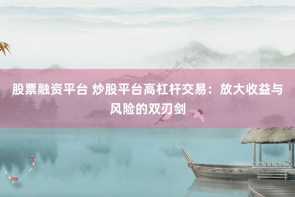 股票融资平台 炒股平台高杠杆交易：放大收益与风险的双刃剑