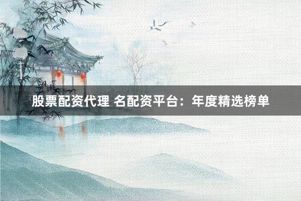股票配资代理 名配资平台：年度精选榜单