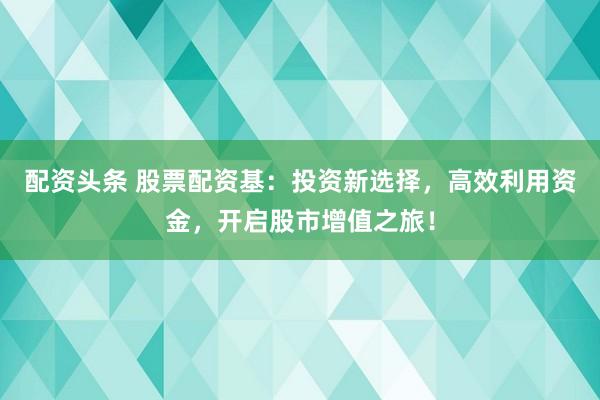 配资头条 股票配资基：投资新选择，高效利用资金，开启股市增值之旅！