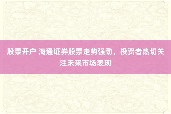 股票开户 海通证券股票走势强劲，投资者热切关注未来市场表现