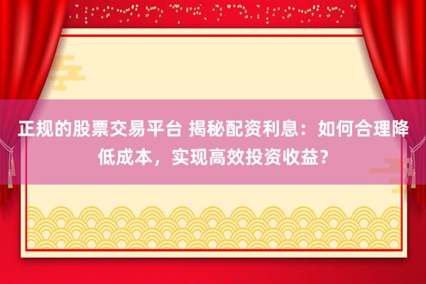 正规的股票交易平台 揭秘配资利息：如何合理降低成本，实现高效投资收益？