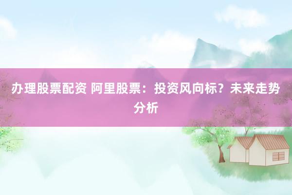 办理股票配资 阿里股票：投资风向标？未来走势分析