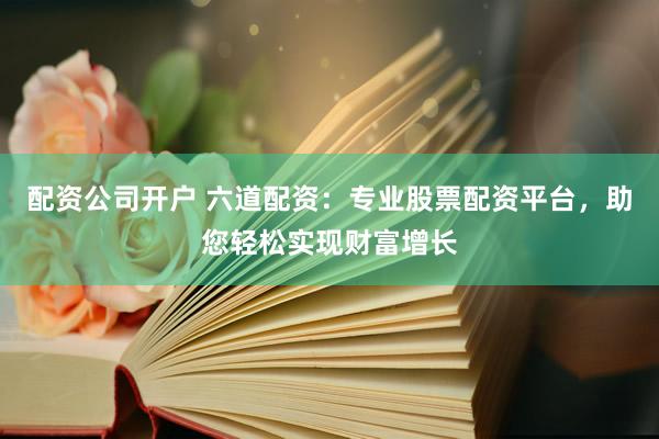 配资公司开户 六道配资：专业股票配资平台，助您轻松实现财富增长